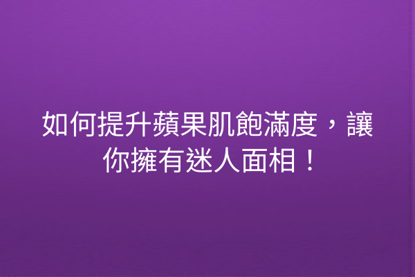 如何提升蘋果肌飽滿度，讓你擁有迷人面相！