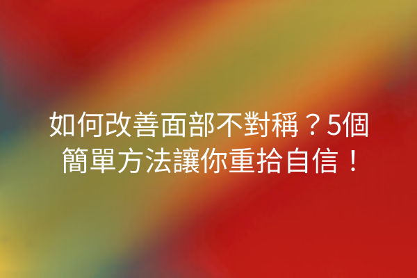 如何改善面部不對稱？5個簡單方法讓你重拾自信！