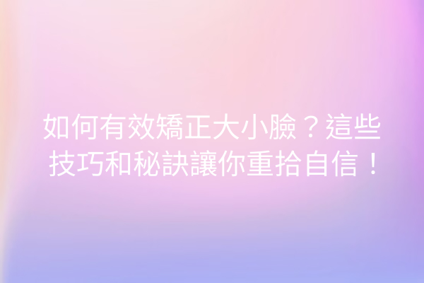 如何有效矯正大小臉？這些技巧和秘訣讓你重拾自信！