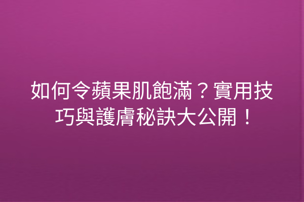 如何令蘋果肌飽滿？實用技巧與護膚秘訣大公開！