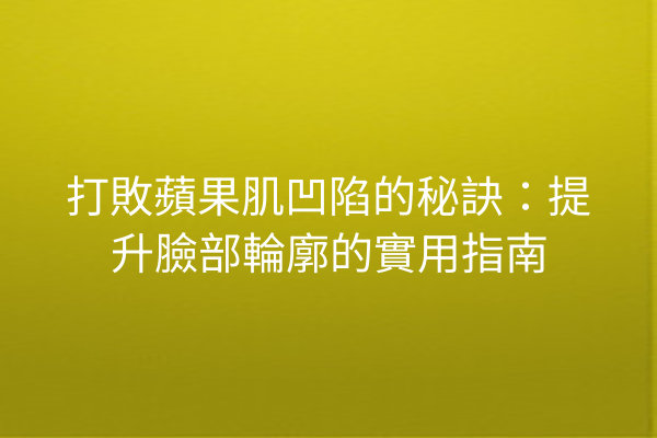 打敗蘋果肌凹陷的秘訣：提升臉部輪廓的實用指南