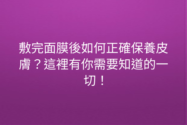 敷完面膜後如何正確保養皮膚？這裡有你需要知道的一切！