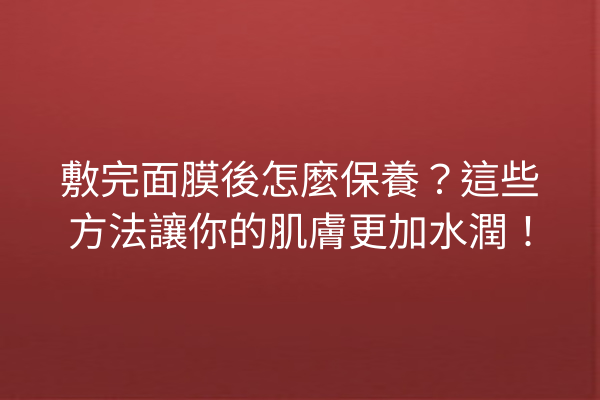 敷完面膜後怎麼保養？這些方法讓你的肌膚更加水潤！