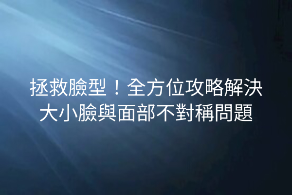 拯救臉型！全方位攻略解決大小臉與面部不對稱問題