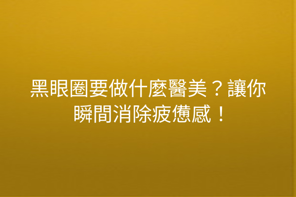 黑眼圈要做什麼醫美？讓你瞬間消除疲憊感！