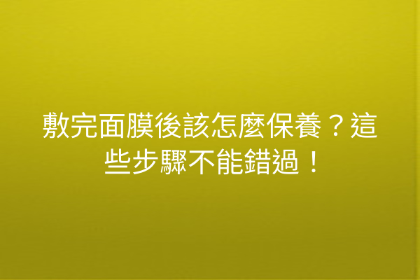 敷完面膜後該怎麼保養？這些步驟不能錯過！