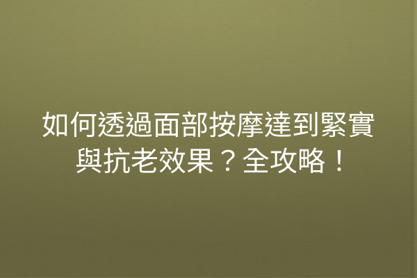 如何透過面部按摩達到緊實與抗老效果？全攻略！