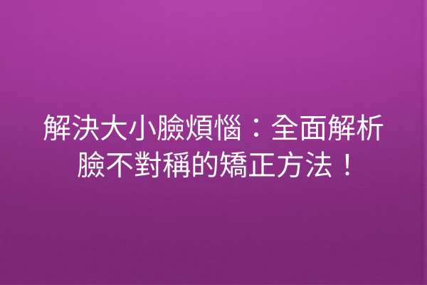 解決大小臉煩惱：全面解析臉不對稱的矯正方法！