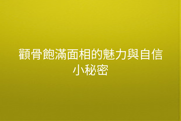 顴骨飽滿面相的魅力與自信小秘密