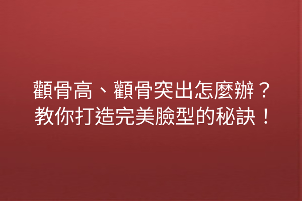 顴骨高、顴骨突出怎麼辦？教你打造完美臉型的秘訣！