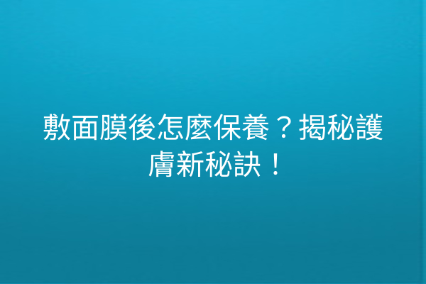 敷面膜後怎麼保養？揭秘護膚新秘訣！