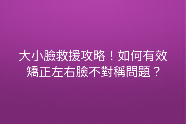 大小臉救援攻略！如何有效矯正左右臉不對稱問題？