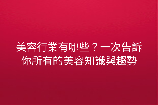 美容行業有哪些？一次告訴你所有的美容知識與趨勢