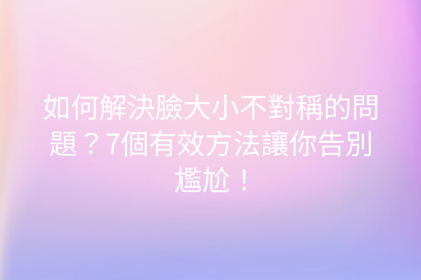 如何解決臉大小不對稱的問題？7個有效方法讓你告別尷尬！