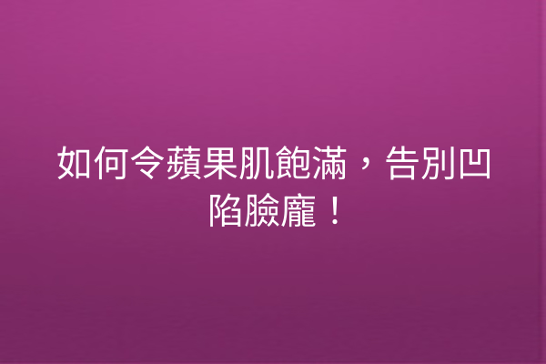 如何令蘋果肌飽滿，告別凹陷臉龐！