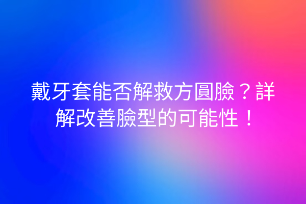 戴牙套能否解救方圓臉？詳解改善臉型的可能性！