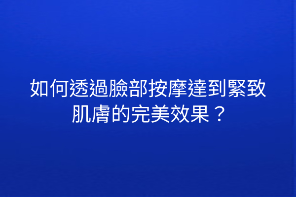 如何透過臉部按摩達到緊致肌膚的完美效果？