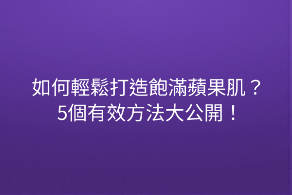 如何輕鬆打造飽滿蘋果肌？5個有效方法大公開！