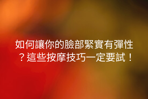 如何讓你的臉部緊實有彈性？這些按摩技巧一定要試！