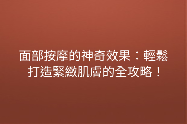 面部按摩的神奇效果：輕鬆打造緊緻肌膚的全攻略！