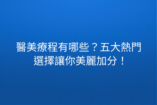 醫美療程有哪些？五大熱門選擇讓你美麗加分！