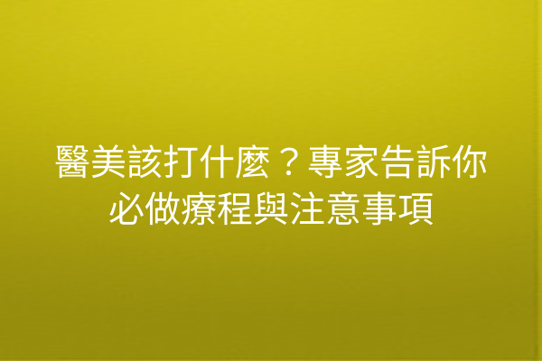 醫美該打什麼？專家告訴你必做療程與注意事項