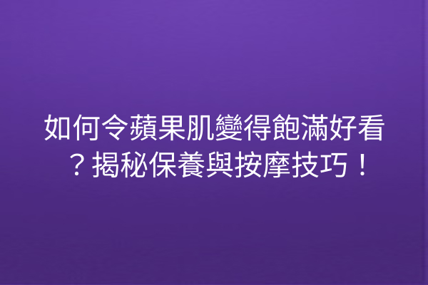 如何令蘋果肌變得飽滿好看？揭秘保養與按摩技巧！