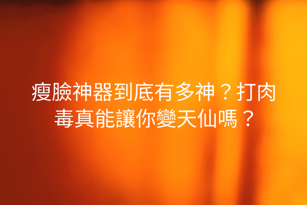 瘦臉神器到底有多神？打肉毒真能讓你變天仙嗎？