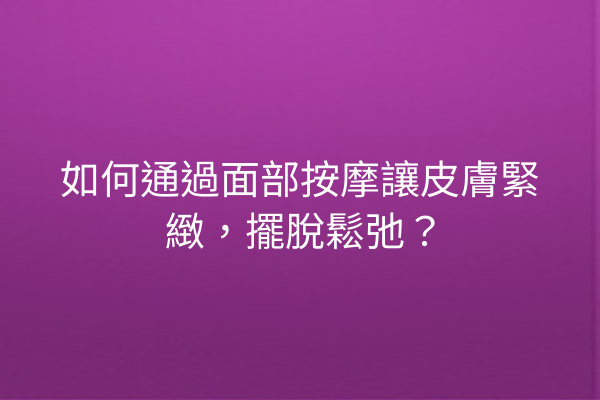 如何通過面部按摩讓皮膚緊緻，擺脫鬆弛？