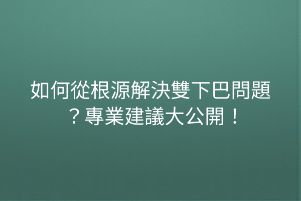 如何從根源解決雙下巴問題？專業建議大公開！