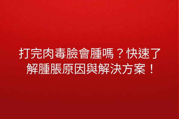 打完肉毒臉會腫嗎？快速了解腫脹原因與解決方案！