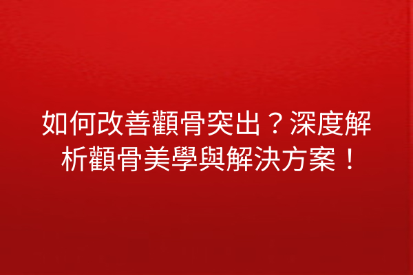 如何改善顴骨突出？深度解析顴骨美學與解決方案！