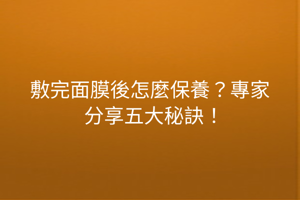 敷完面膜後怎麼保養？專家分享五大秘訣！