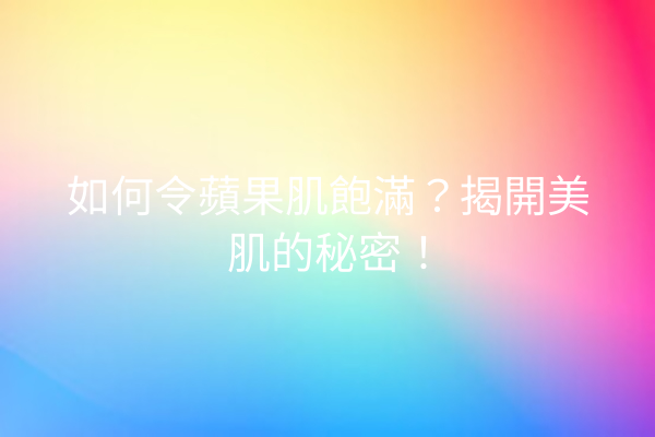 如何令蘋果肌飽滿？揭開美肌的秘密！