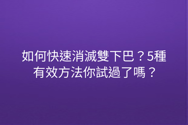 如何快速消滅雙下巴？5種有效方法你試過了嗎？