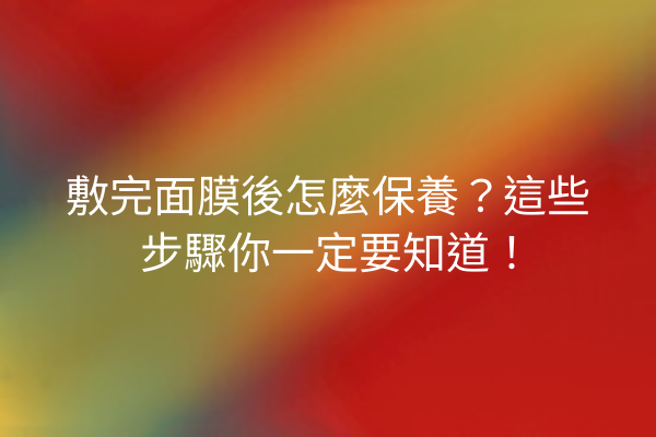 敷完面膜後怎麼保養？這些步驟你一定要知道！