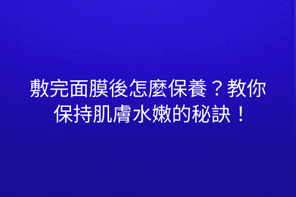 敷完面膜後怎麼保養？教你保持肌膚水嫩的秘訣！