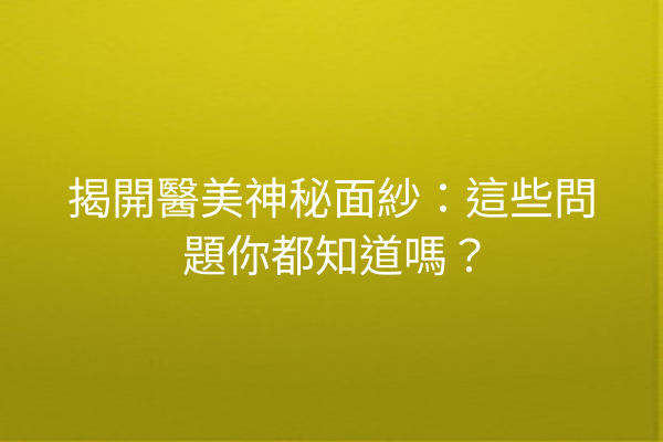 揭開醫美神秘面紗：這些問題你都知道嗎？