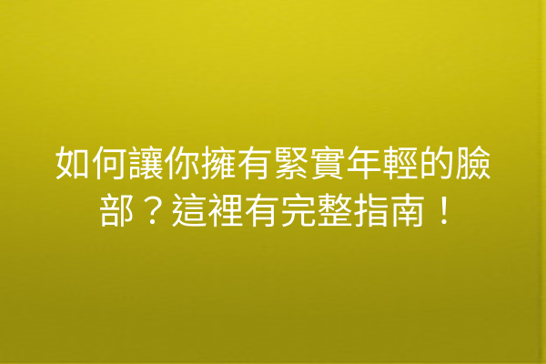 如何讓你擁有緊實年輕的臉部？這裡有完整指南！