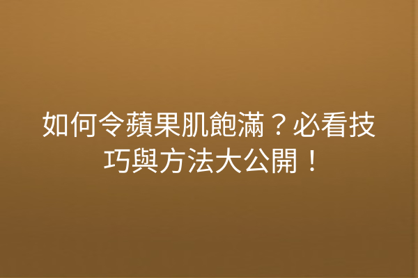 如何令蘋果肌飽滿？必看技巧與方法大公開！