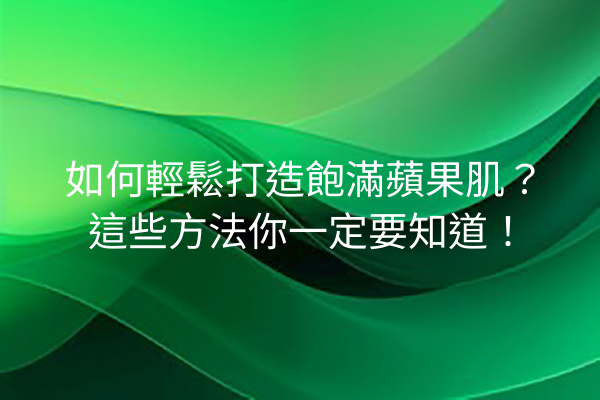 如何輕鬆打造飽滿蘋果肌？這些方法你一定要知道！