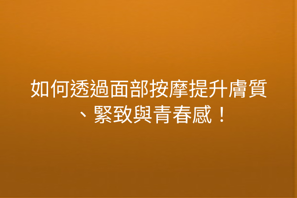 如何透過面部按摩提升膚質、緊致與青春感！