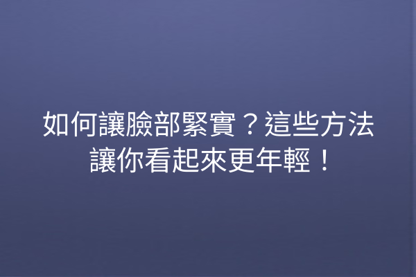 如何讓臉部緊實？這些方法讓你看起來更年輕！