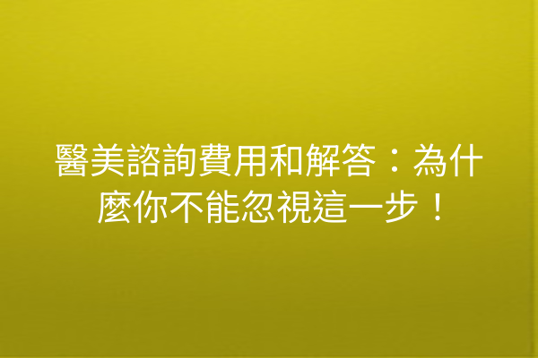 醫美諮詢費用和解答：為什麼你不能忽視這一步！