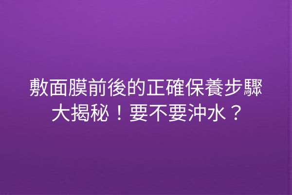 敷面膜前後的正確保養步驟大揭秘！要不要沖水？