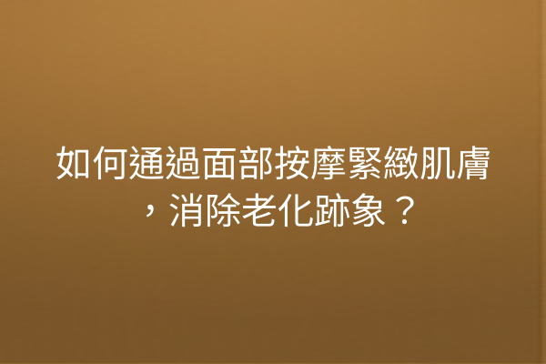 如何通過面部按摩緊緻肌膚，消除老化跡象？