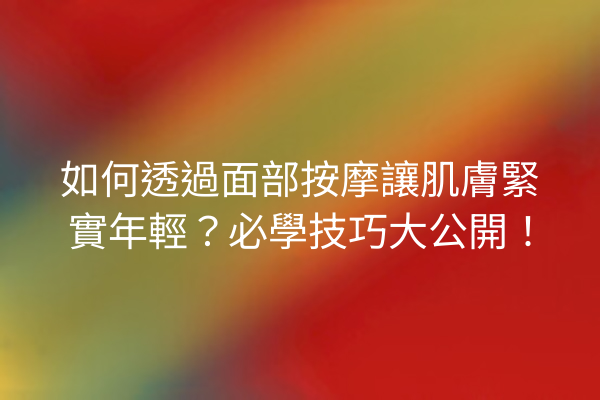 如何透過面部按摩讓肌膚緊實年輕？必學技巧大公開！