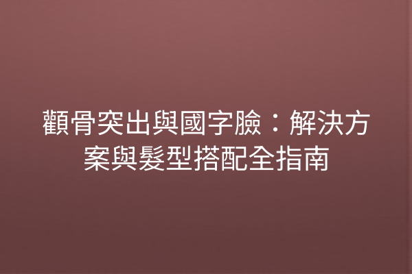 顴骨突出與國字臉：解決方案與髮型搭配全指南