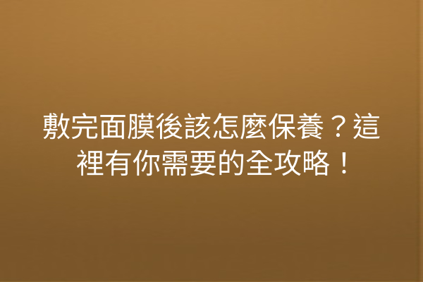 敷完面膜後該怎麼保養？這裡有你需要的全攻略！