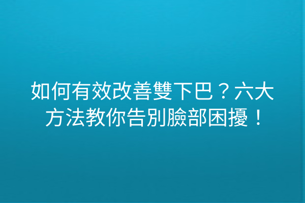 如何有效改善雙下巴？六大方法教你告別臉部困擾！